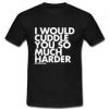 I Would Cuddle You So Much Harder T-Shirt