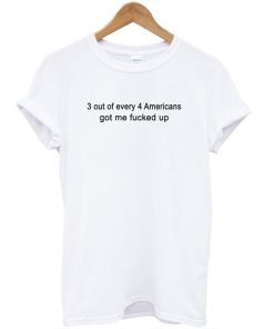 3 Out Of Every 4 Americans Got Me Fucked Up T-shirt PU27